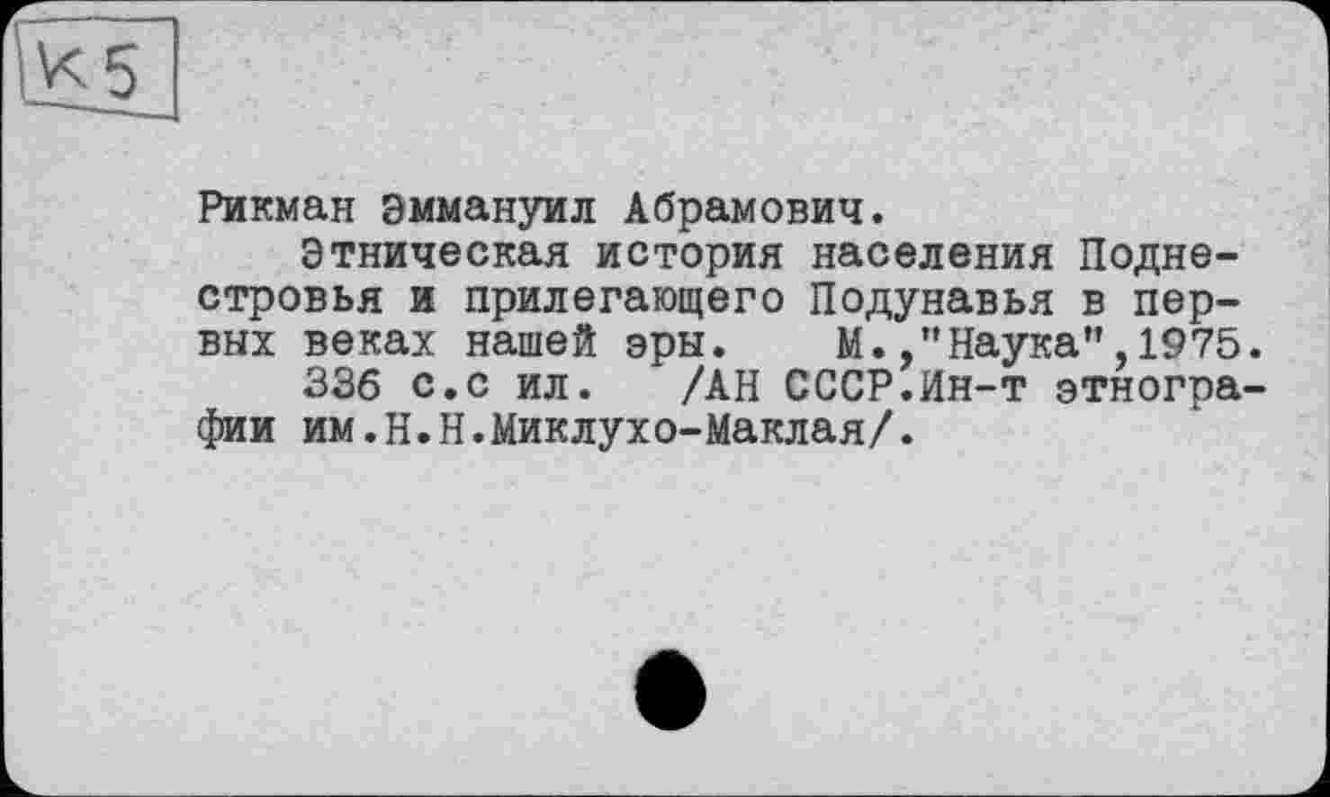 ﻿К 5
Рикман Эммануил Абрамович.
Этническая история населения Подне-стровья и прилегающего Подунавья в первых веках нашей эры. М.Наука”,1975.
336 с.с ил. /АН СССР.Ин-т этнографии им.Н.Н.Миклухо-Маклая/.